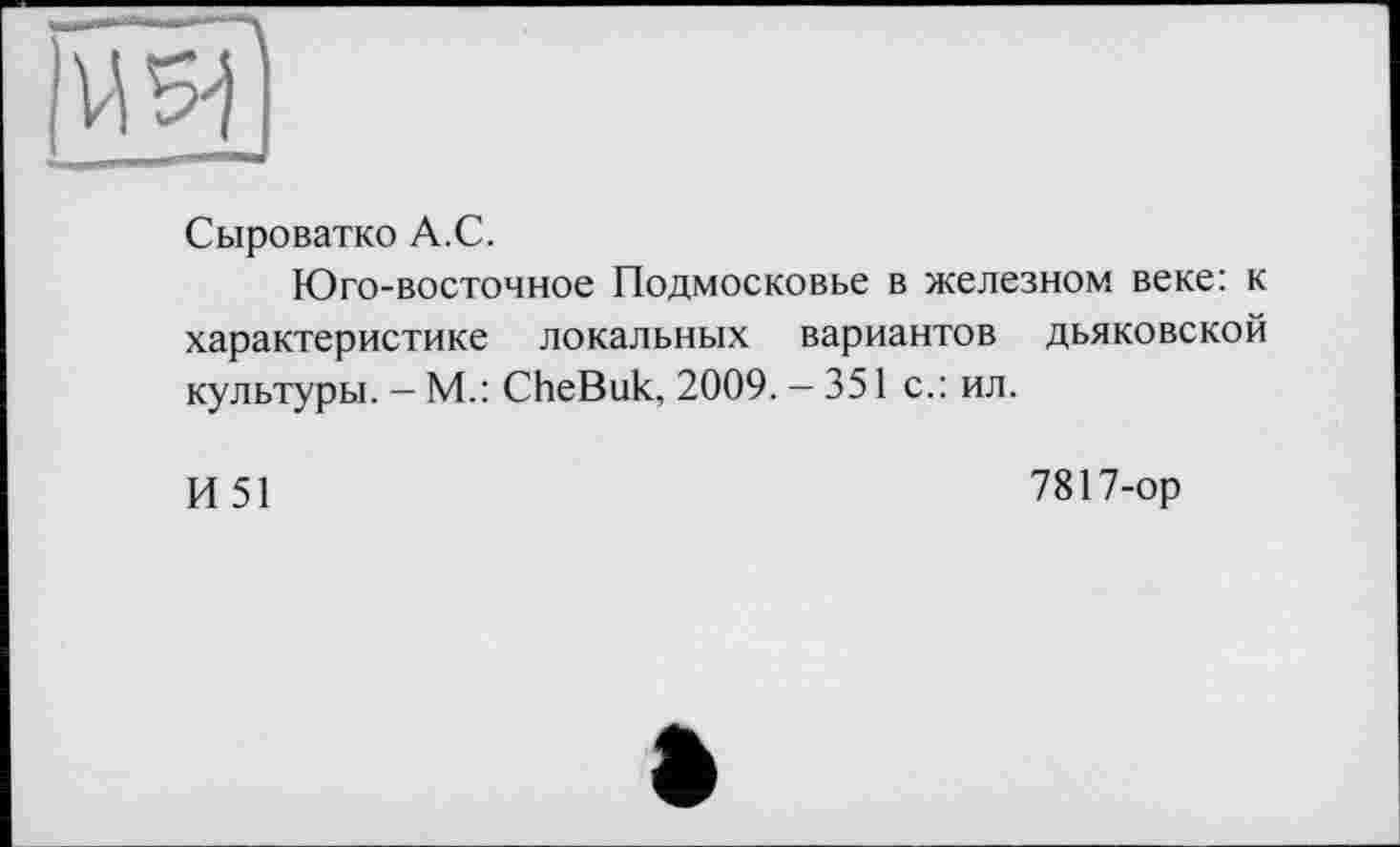 ﻿Сыроватко А.С.
Юго-восточное Подмосковье в железном веке: к характеристике локальных вариантов дьяковской культуры. — М.: CheBuk, 2009. — 351 с.: ил.
И51
7817-ор